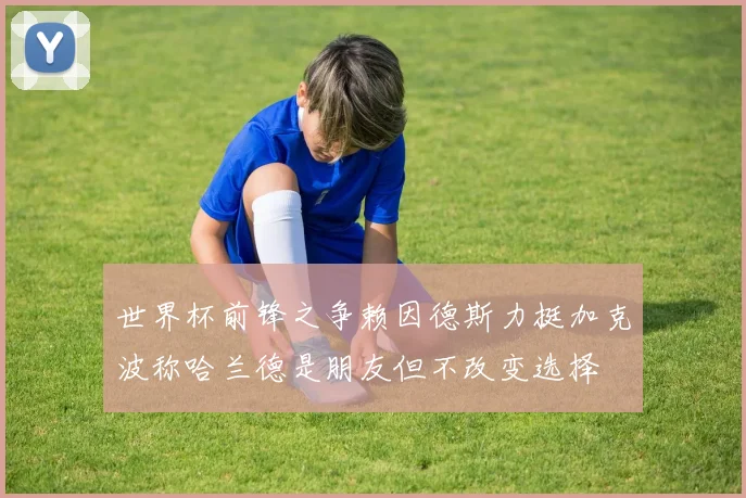 世界杯前锋之争赖因德斯力挺加克波称哈兰德是朋友但不改变选择