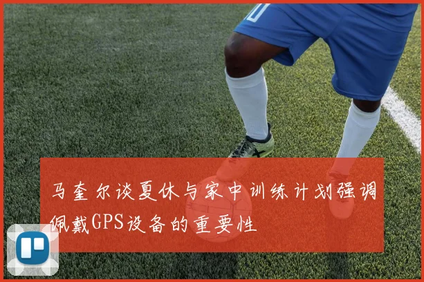马奎尔谈夏休与家中训练计划强调佩戴GPS设备的重要性