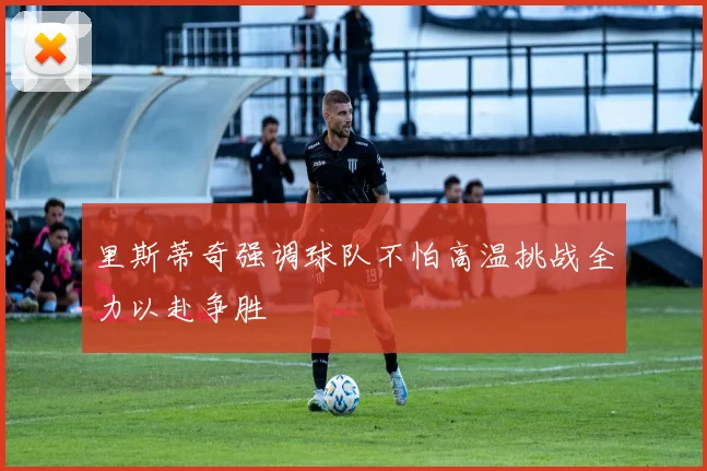 里斯蒂奇强调球队不怕高温挑战全力以赴争胜