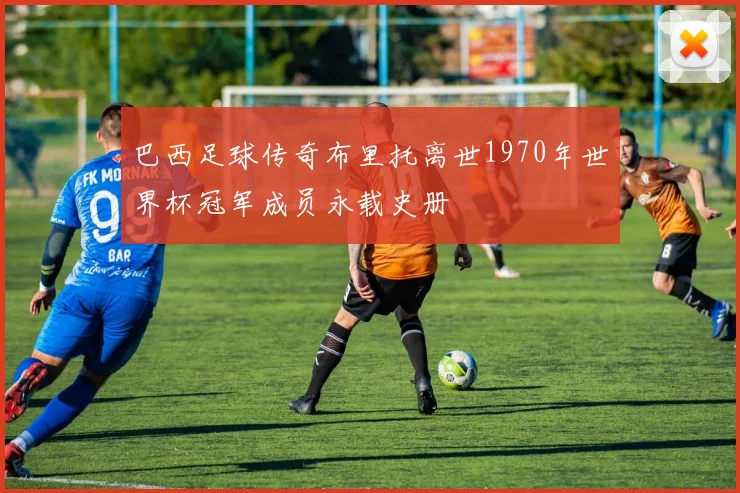 巴西足球传奇布里托离世1970年世界杯冠军成员永载史册