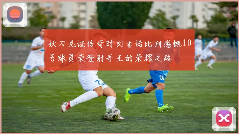 妖刀见证传奇时刻吉诺比利感慨10号球员荣登射手王的荣耀之路