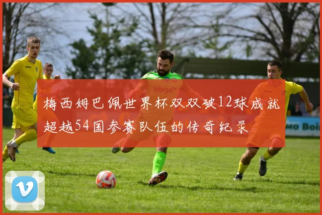 梅西姆巴佩世界杯双双破12球成就超越54国参赛队伍的传奇纪录