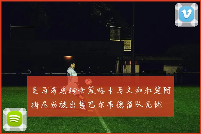 皇马考虑转会策略卡马文加和楚阿梅尼或被出售巴尔韦德留队无忧