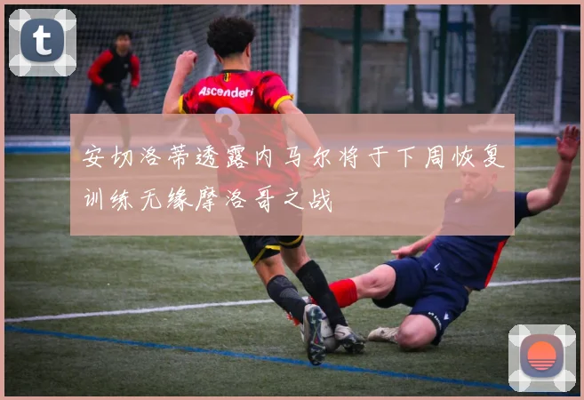 安切洛蒂透露内马尔将于下周恢复训练无缘摩洛哥之战