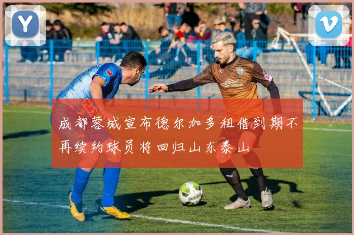 成都蓉城宣布德尔加多租借到期不再续约球员将回归山东泰山