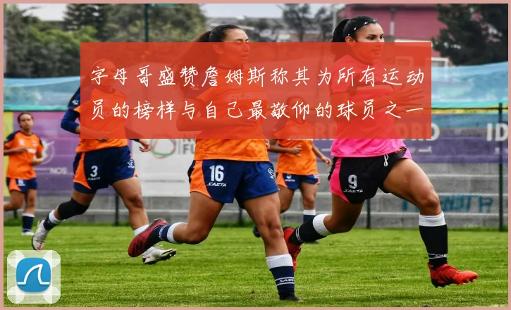字母哥盛赞詹姆斯称其为所有运动员的榜样与自己最敬仰的球员之一