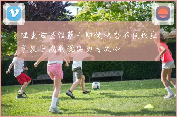 理查兹坚信萨卡即使状态不佳也应首发出战展现实力与决心