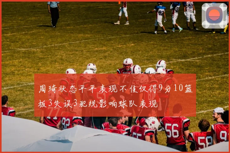 周琦状态平平表现不佳仅得9分10篮板3失误3犯规影响球队表现