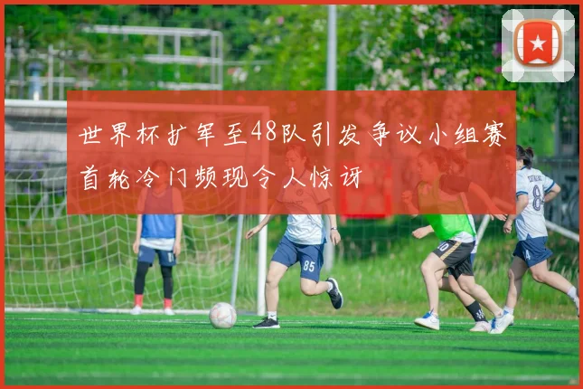 世界杯扩军至48队引发争议小组赛首轮冷门频现令人惊讶