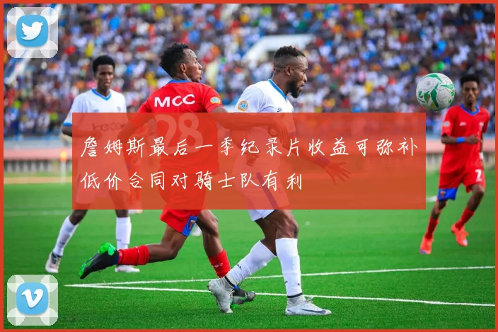 詹姆斯最后一季纪录片收益可弥补低价合同对骑士队有利