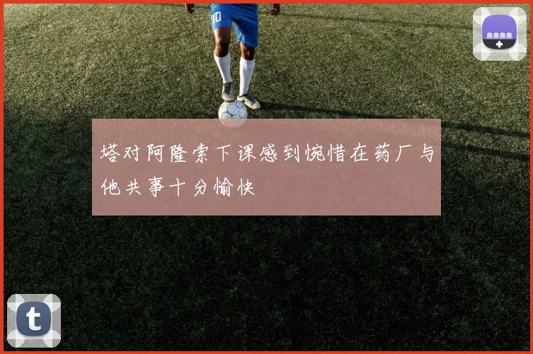 塔对阿隆索下课感到惋惜在药厂与他共事十分愉快