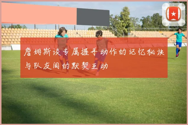 詹姆斯谈专属握手动作的记忆秘诀与队友间的默契互动
