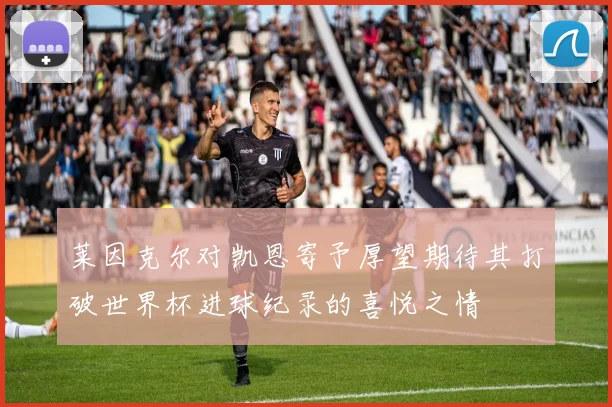 莱因克尔对凯恩寄予厚望期待其打破世界杯进球纪录的喜悦之情