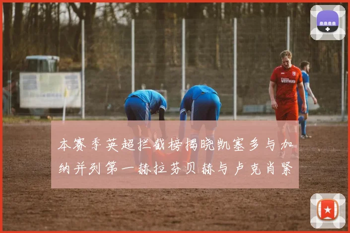 本赛季英超拦截榜揭晓凯塞多与加纳并列第一赫拉芬贝赫与卢克肖紧随其后
