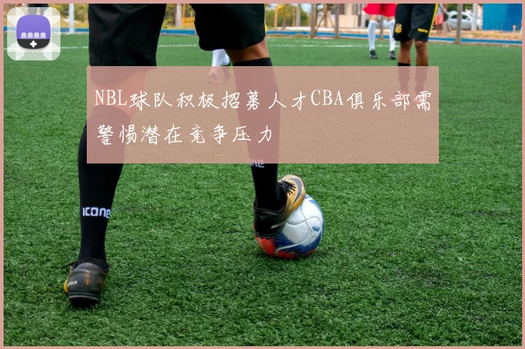 NBL球队积极招募人才CBA俱乐部需警惕潜在竞争压力