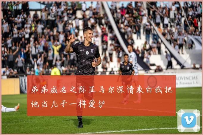 弟弟成名之际亚马尔深情表白我把他当儿子一样爱护