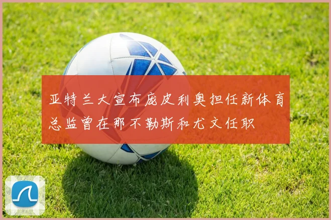 亚特兰大宣布庞皮利奥担任新体育总监曾在那不勒斯和尤文任职