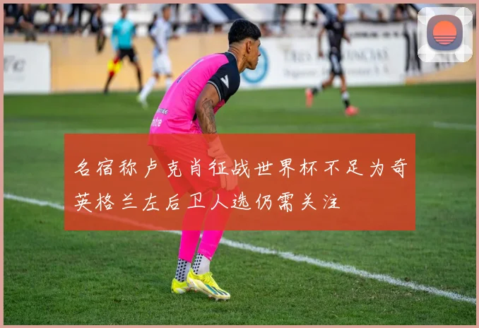 名宿称卢克肖征战世界杯不足为奇英格兰左后卫人选仍需关注