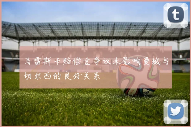 马雷斯卡赔偿金争议未影响曼城与切尔西的良好关系