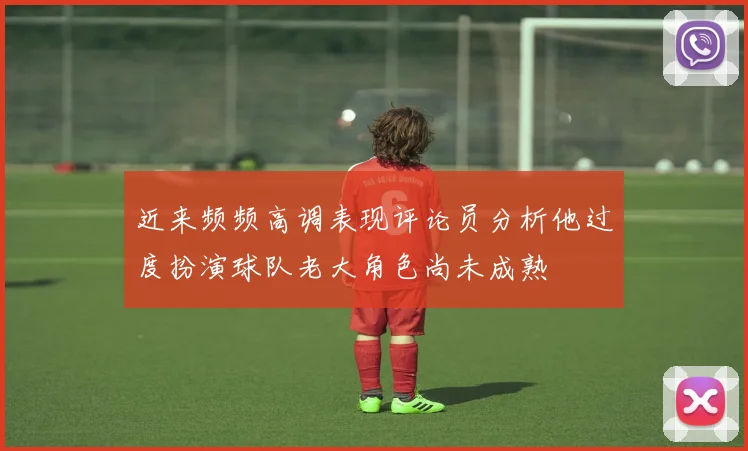近来频频高调表现评论员分析他过度扮演球队老大角色尚未成熟