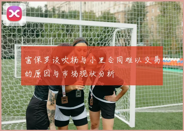 富保罗谈吹杨与小里合同难以交易的原因与市场现状分析