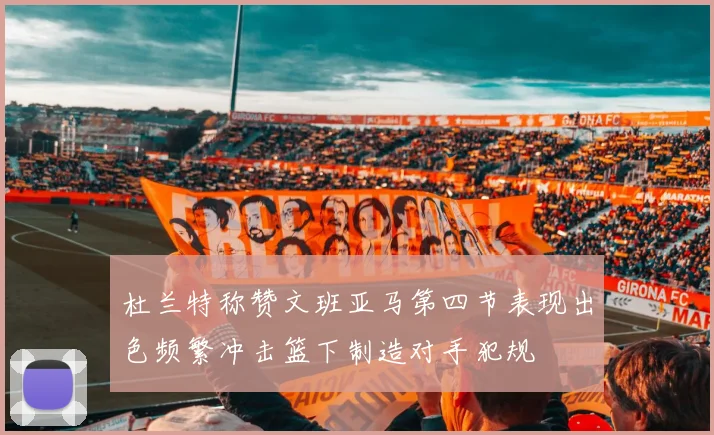 杜兰特称赞文班亚马第四节表现出色频繁冲击篮下制造对手犯规