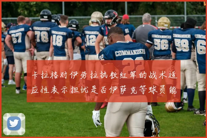 卡拉格对伊劳拉执教红军的战术适应性表示担忧是否伊萨克等球员能融入
