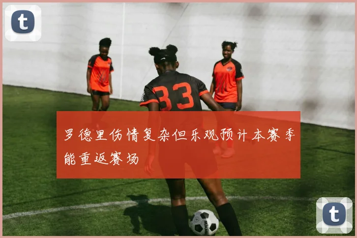 罗德里伤情复杂但乐观预计本赛季能重返赛场