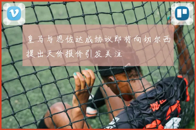 皇马与恩佐达成协议即将向切尔西提出天价报价引发关注