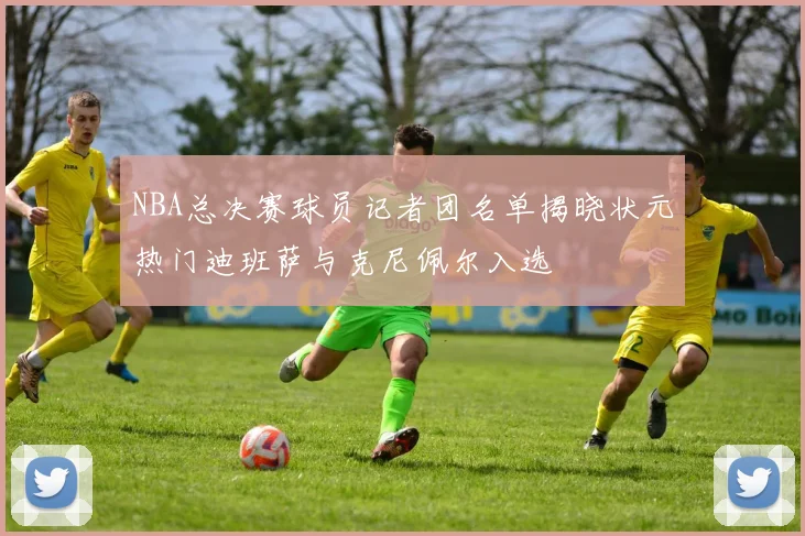 NBA总决赛球员记者团名单揭晓状元热门迪班萨与克尼佩尔入选