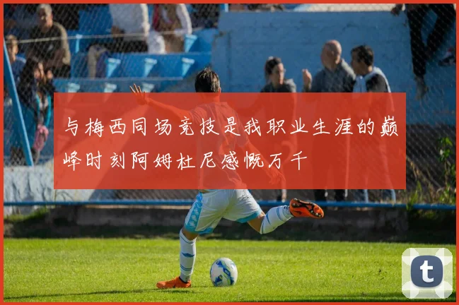 与梅西同场竞技是我职业生涯的巅峰时刻阿姆杜尼感慨万千